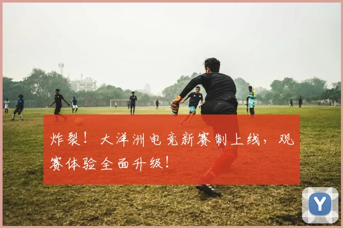 炸裂!大洋洲电竞新赛制上线,观赛体验全面升级!