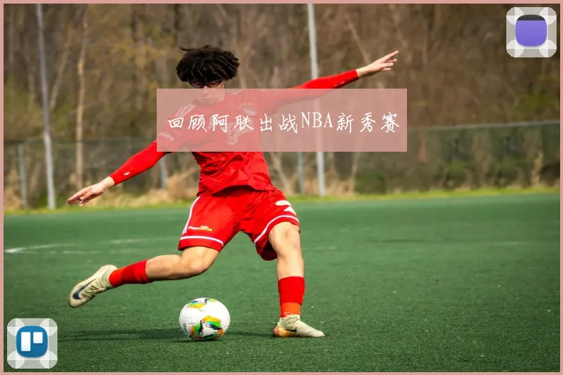 回顾阿联出战NBA新秀赛