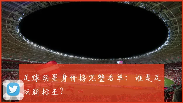 足球明星身价榜完整名单:谁是足坛新标王?