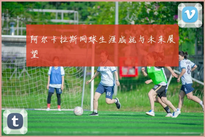 阿尔卡拉斯网球生涯成就与未来展望