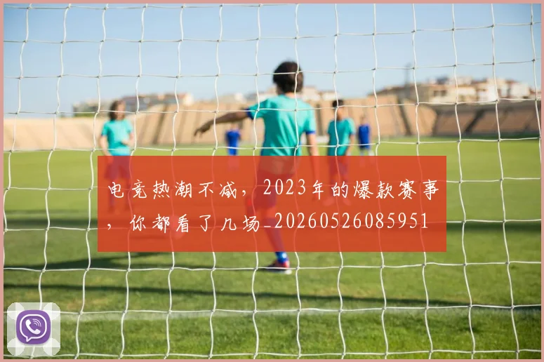 电竞热潮不减,2023年的爆款赛事,你都看了几场_20260526085951