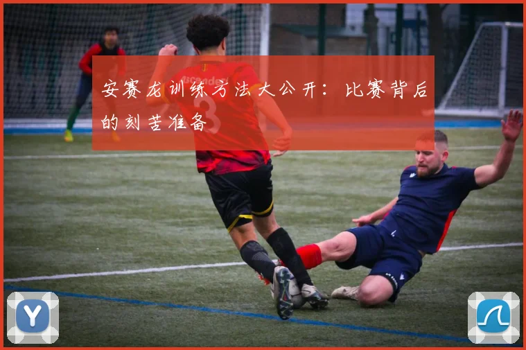 安赛龙训练方法大公开：比赛背后的刻苦准备