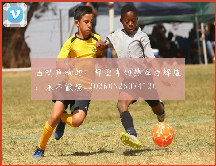 当哨声响起，那些年的热血与辉煌，永不散场_20260526074120