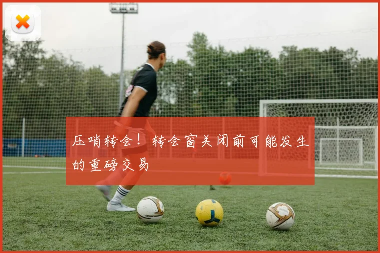 压哨转会！转会窗关闭前可能发生的重磅交易