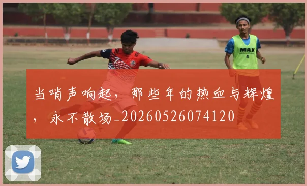 当哨声响起,那些年的热血与辉煌,永不散场_20260526074120