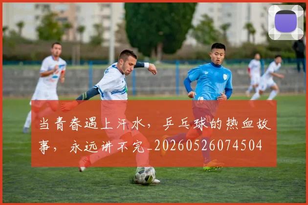 当青春遇上汗水,乒乓球的热血故事,永远讲不完_20260526074504